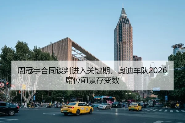 周冠宇合同谈判进入关键期，奥迪车队2026席位前景存变数